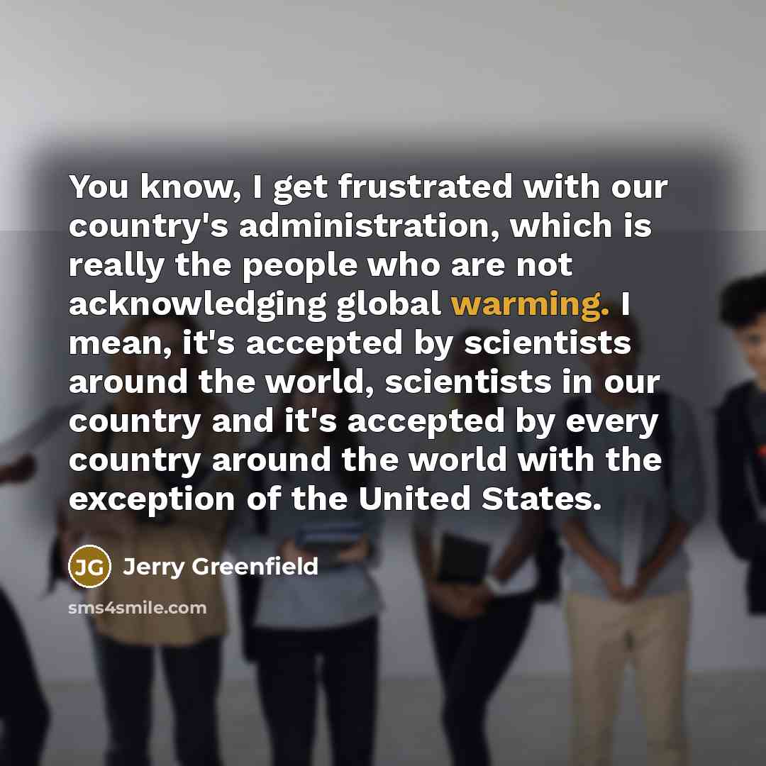 “You know, I get frustrated with our country's administration, which is really the people who are not acknowledging global warming. I mean, it's accepted by scientists around the world, scientists in our country and it's accepted by every country around the world with the exception of the United…” quote by Jerry Greenfield