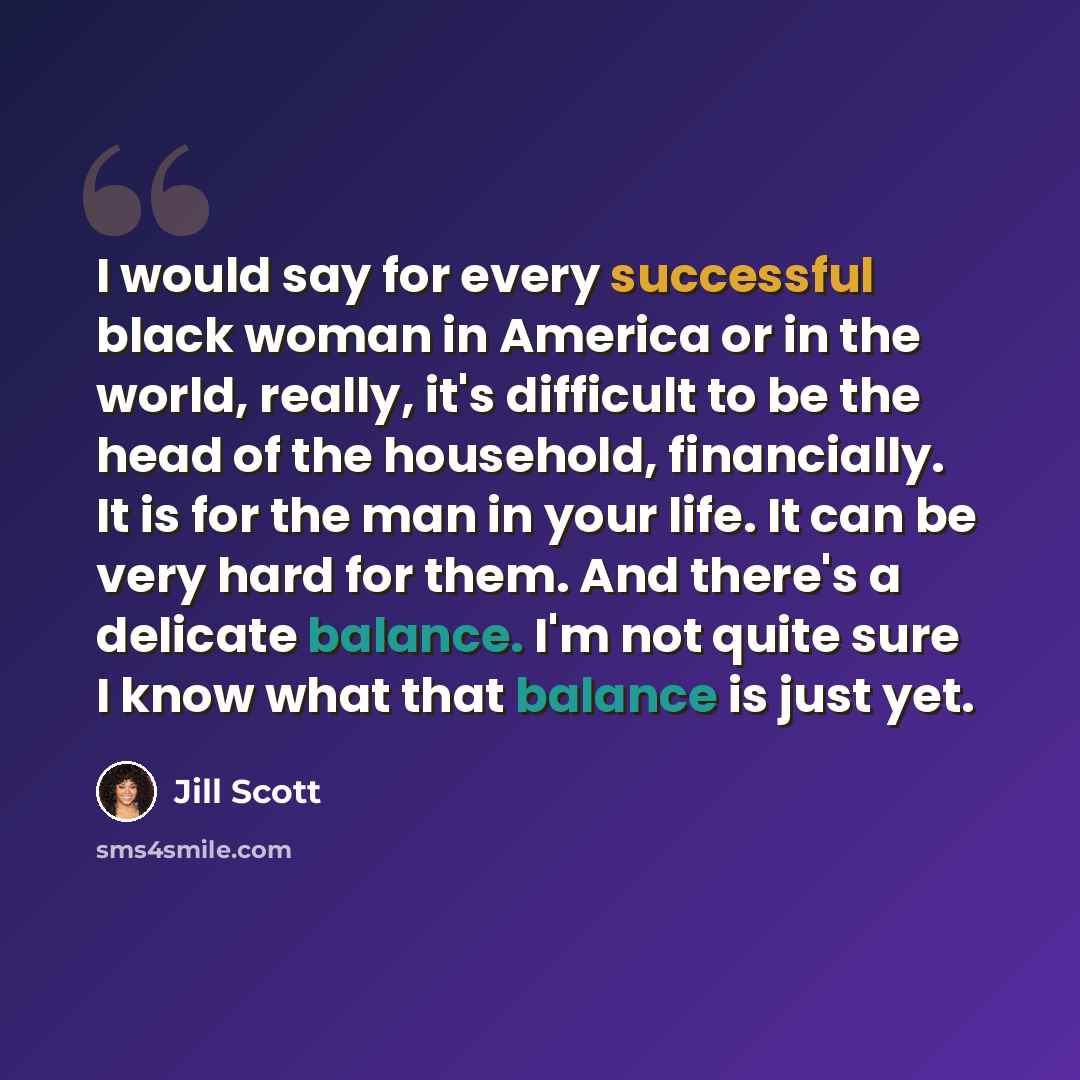 “I would say for every successful black woman in America or in the world, really, it's difficult to be the head of the household, financially. It is for the man in your life. It can be very hard for them. And there's a delicate balance. I'm not quite sure I know what that balance is just yet.” quote by Jill Scott