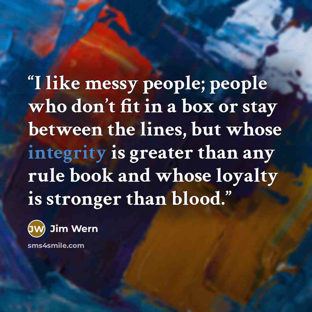 “I like messy people; people who don’t fit in a box or stay between the lines, but whose integrity is greater than any rule book and whose loyalty is stronger than blood.” quote by Jim Wern