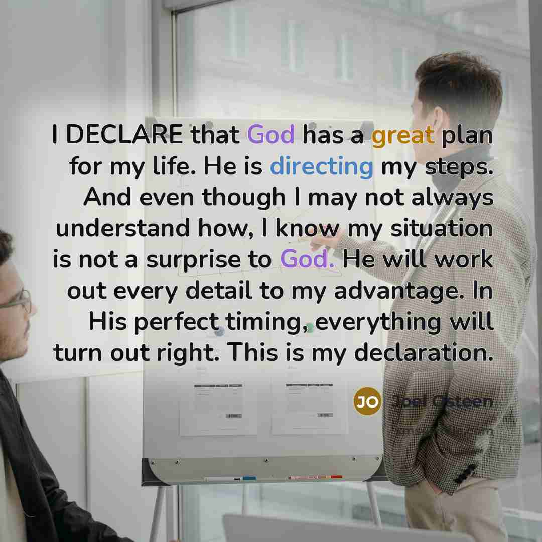 “I DECLARE that God has a great plan for my life. He is directing my steps. And even though I may not always understand how, I know my situation is not a surprise to God. He will work out every detail to my advantage. In His perfect timing, everything will turn out right. This is my declaration.” quote by Joel Osteen