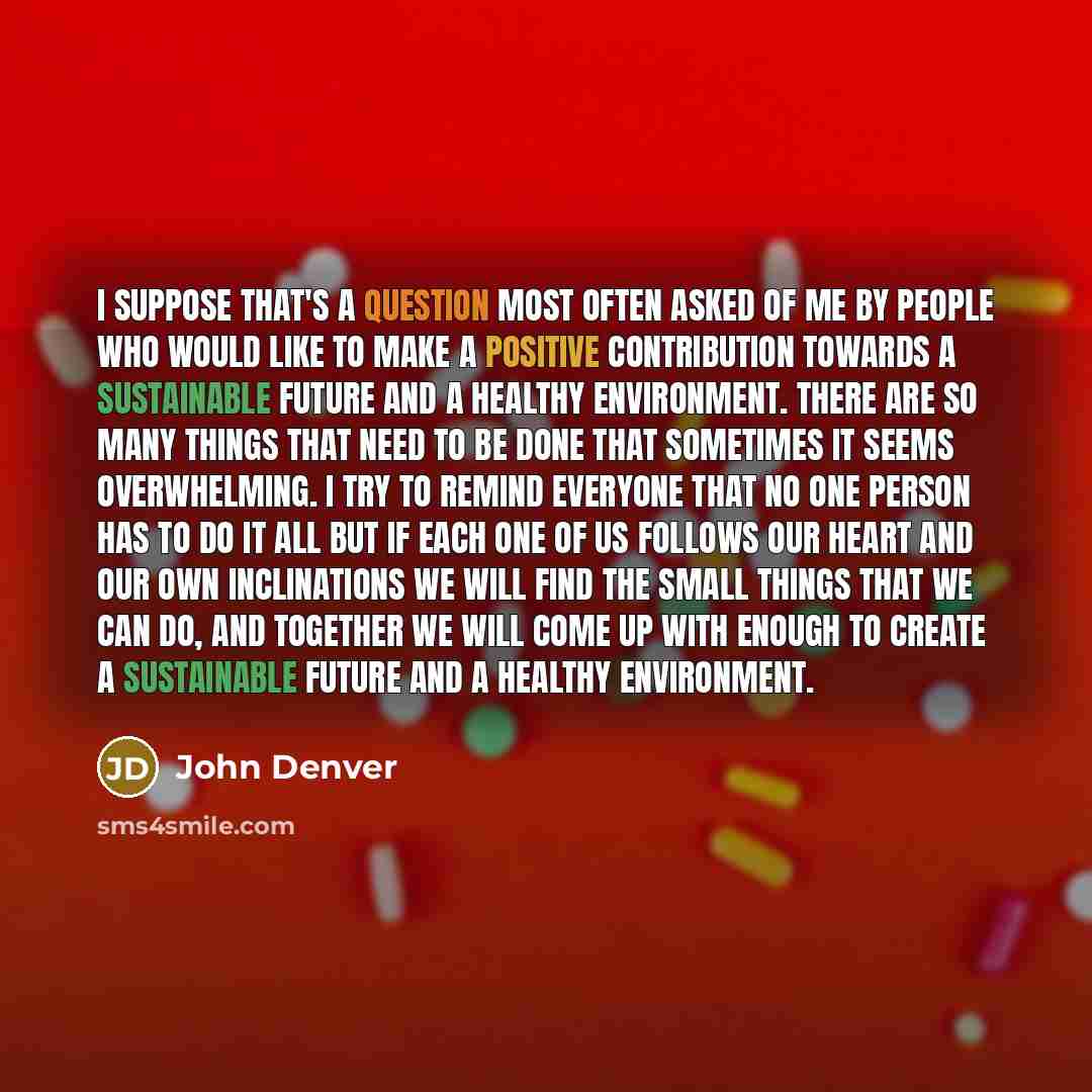 “I suppose that's a question most often asked of me by people who would like to make a positive contribution towards a sustainable future and a healthy environment. There are so many things that need to be done that sometimes it seems overwhelming. I try to remind everyone that no one person has to…” quote by John Denver