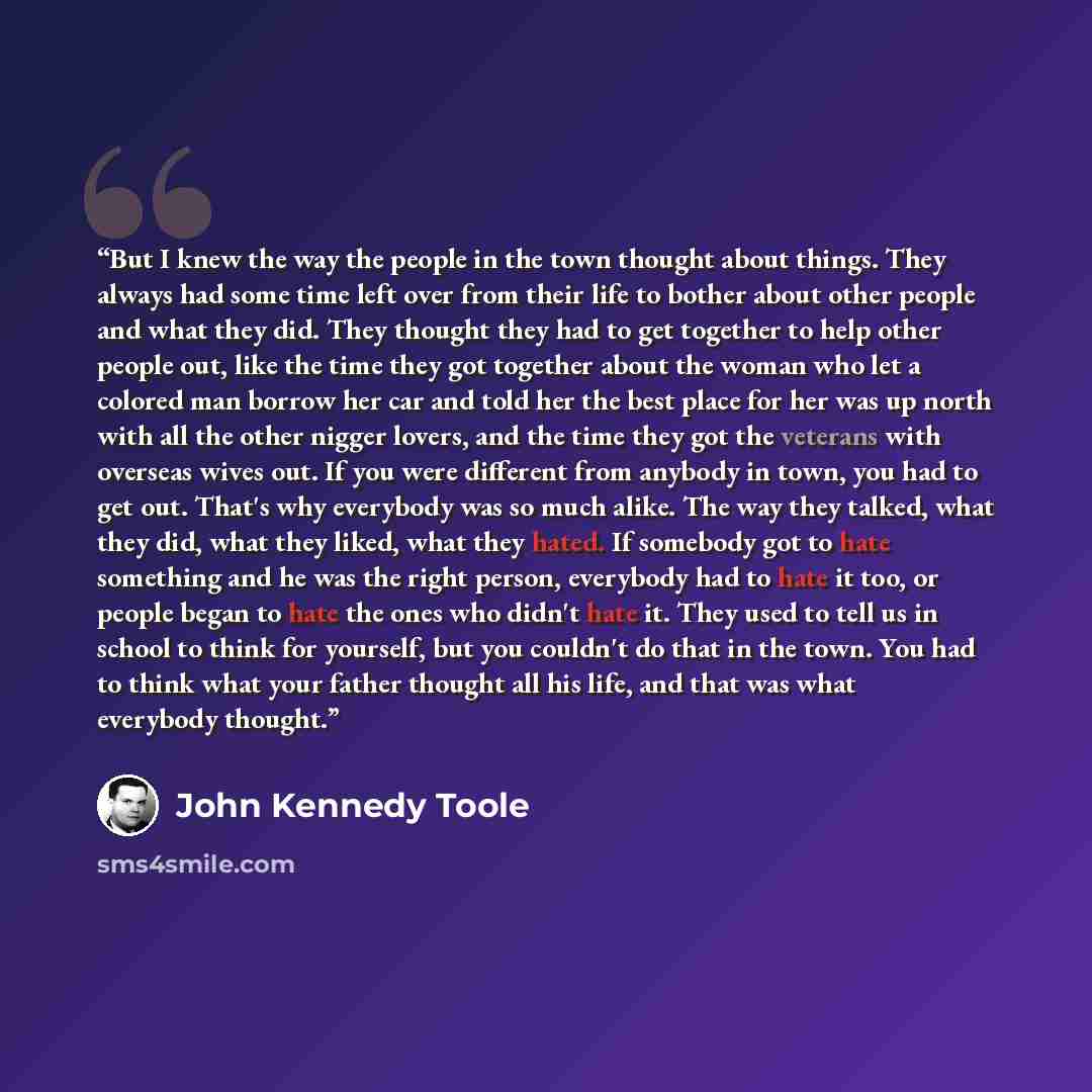 “But I knew the way the people in the town thought about things. They always had some time left over from their life to bother about other people and what they did. They thought they had to get together to help other people out, like the time they got together about the woman who let a colored man…” quote by John Kennedy Toole