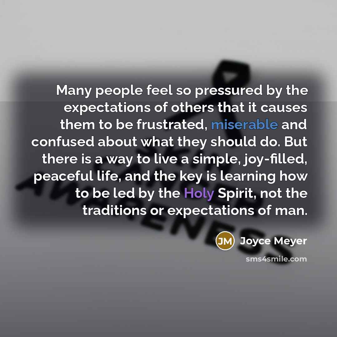 “Many people feel so pressured by the expectations of others that it causes them to be frustrated, miserable and confused about what they should do. But there is a way to live a simple, joy-filled, peaceful life, and the key is learning how to be led by the Holy Spirit, not the traditions or…” quote by Joyce Meyer