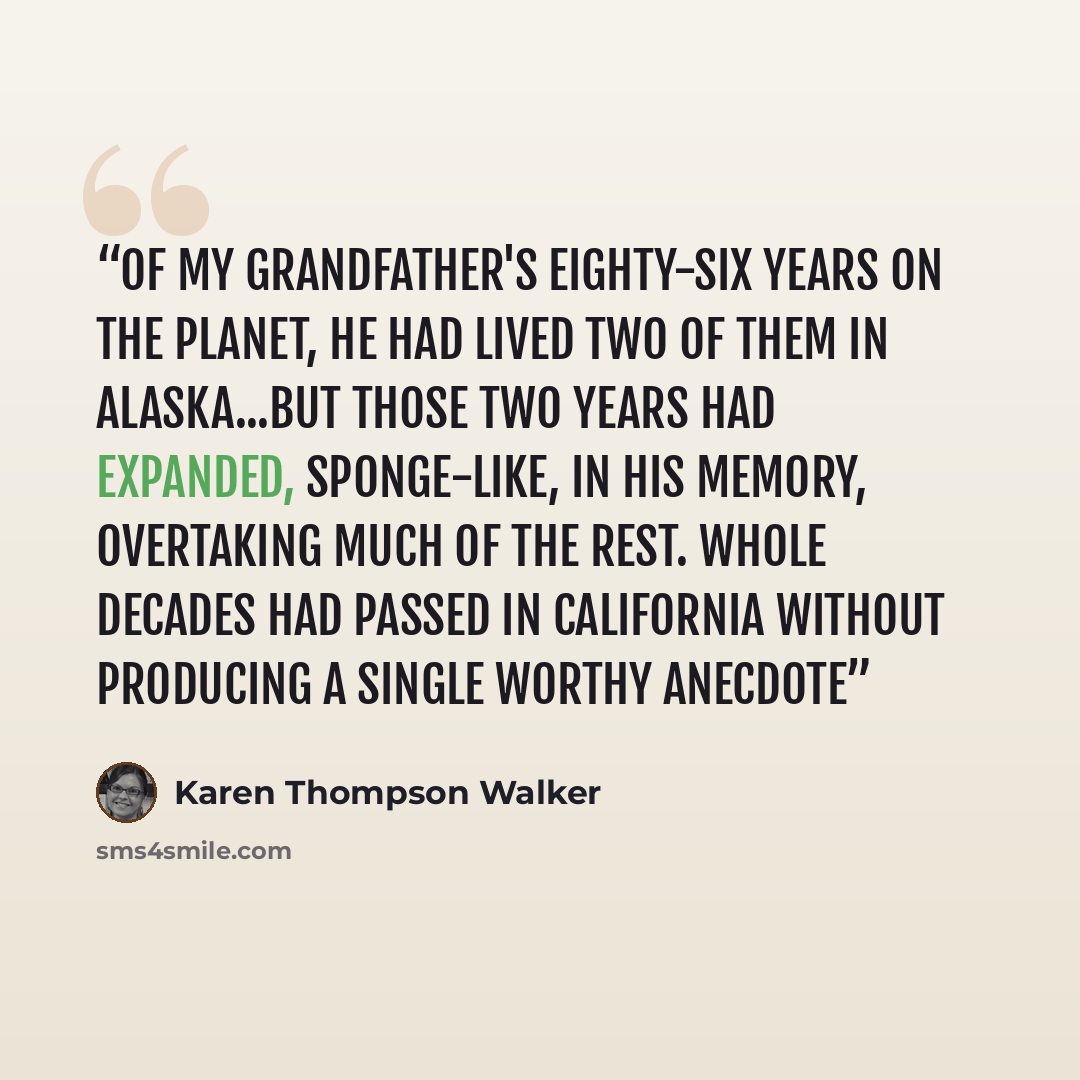 “Of my grandfather's eighty-six years on the planet, he had lived two of them in Alaska...But those two years had expanded, sponge-like, in his memory, overtaking much of the rest. Whole decades had passed in California without producing a single worthy anecdote” quote by Karen Thompson Walker