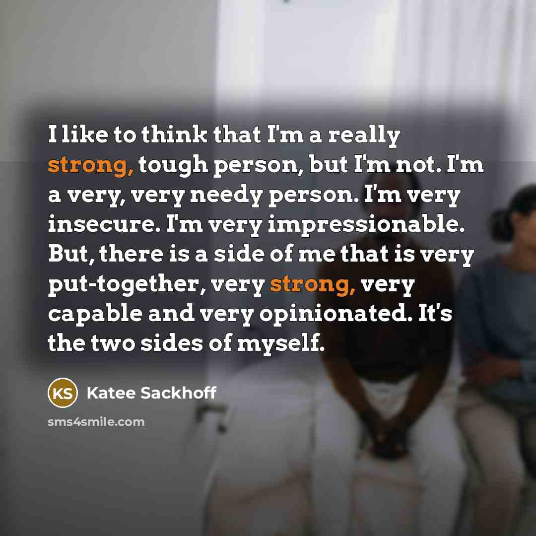 “I like to think that I'm a really strong, tough person, but I'm not. I'm a very, very needy person. I'm very insecure. I'm very impressionable. But, there is a side of me that is very put-together, very strong, very capable and very opinionated. It's the two sides of myself.” quote by Katee Sackhoff