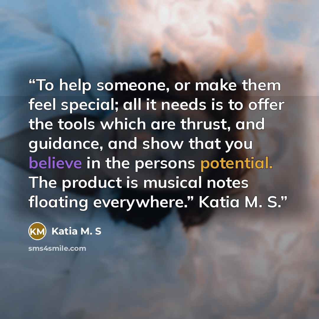 “To help someone, or make them feel special; all it needs is to offer the tools which are thrust, and guidance, and show that you believe in the persons potential. The product is musical notes floating everywhere.” Katia M. S.” quote by Katia M. S