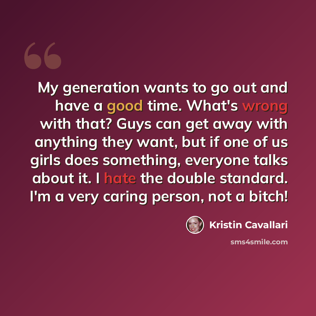 “My generation wants to go out and have a good time. What's wrong with that? Guys can get away with anything they want, but if one of us girls does something, everyone talks about it. I hate the double standard. I'm a very caring person, not a bitch!” quote by Kristin Cavallari