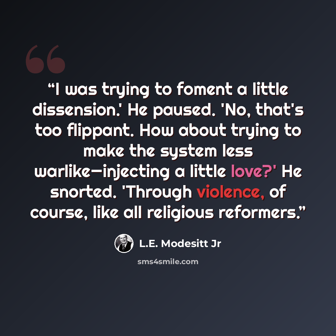 “I was trying to foment a little dissension.' He paused. 'No, that's too flippant. How about trying to make the system less warlike—injecting a little love?' He snorted. 'Through violence, of course, like all religious reformers.” quote by L.E. Modesitt Jr