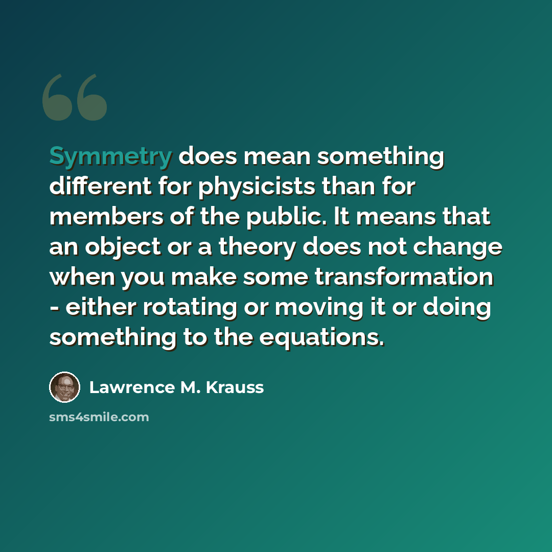 “Symmetry does mean something different for physicists than for members of the public. It means that an object or a theory does not change when you make some transformation - either rotating or moving it or doing something to the equations.” quote by Lawrence M. Krauss