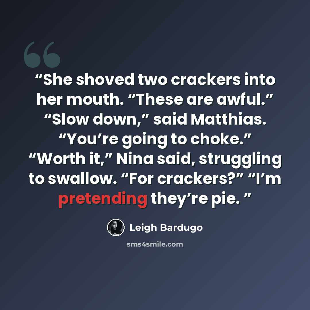 “She shoved two crackers into her mouth. “These are awful.” “Slow down,” said Matthias. “You’re going to choke.” “Worth it,” Nina said, struggling to swallow. “For crackers?” “I’m pretending they’re pie.” quote by Leigh Bardugo