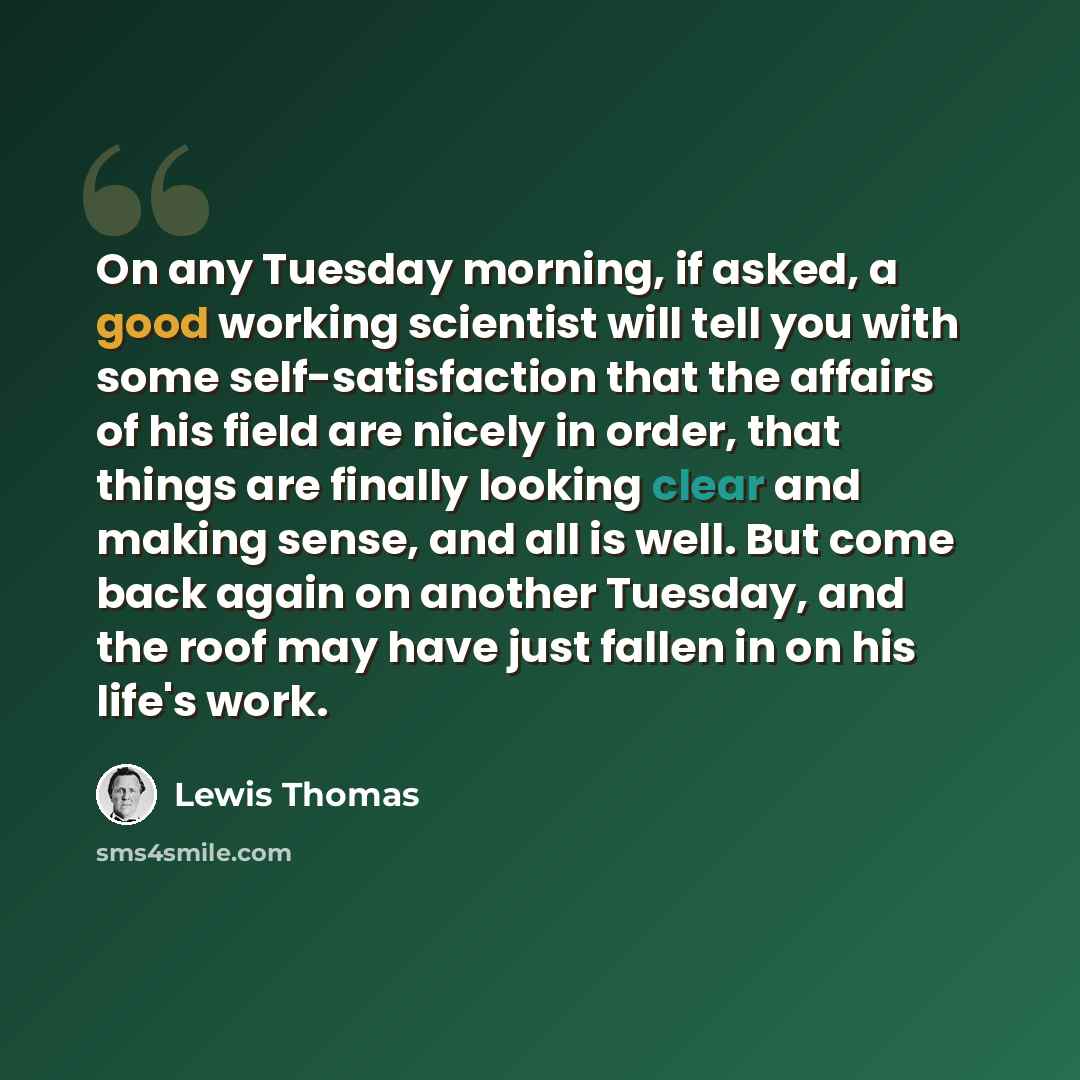 “On any Tuesday morning, if asked, a good working scientist will tell you with some self-satisfaction that the affairs of his field are nicely in order, that things are finally looking clear and making sense, and all is well. But come back again on another Tuesday, and the roof may have just fallen…” quote by Lewis Thomas