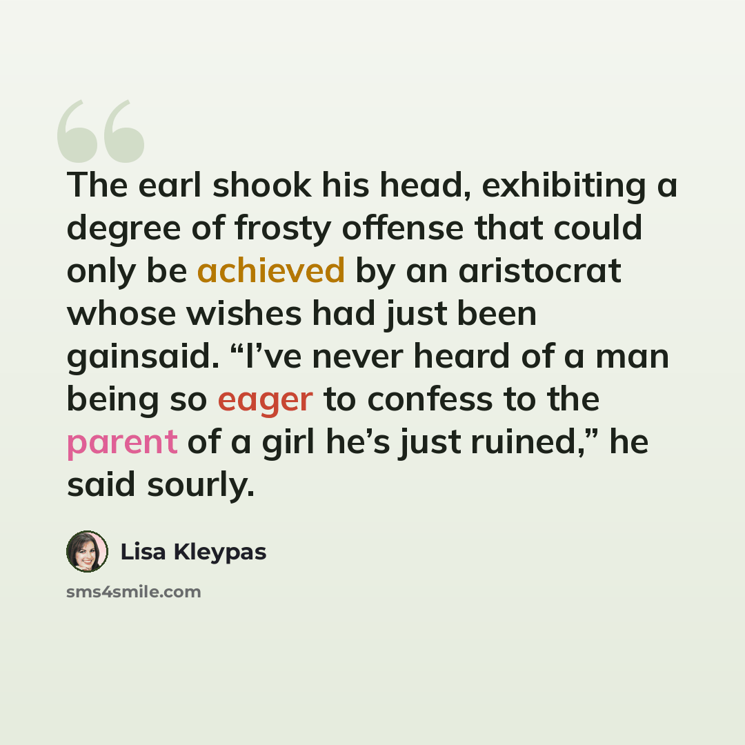 “The earl shook his head, exhibiting a degree of frosty offense that could only be achieved by an aristocrat whose wishes had just been gainsaid. “I’ve never heard of a man being so eager to confess to the parent of a girl he’s just ruined,” he said sourly.” quote by Lisa Kleypas