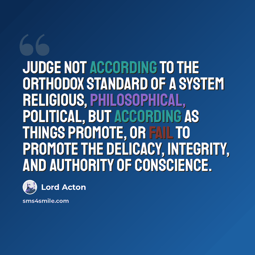 “Judge not according to the orthodox standard of a system religious, philosophical, political, but according as things promote, or fail to promote the delicacy, integrity, and authority of Conscience.” quote by Lord Acton