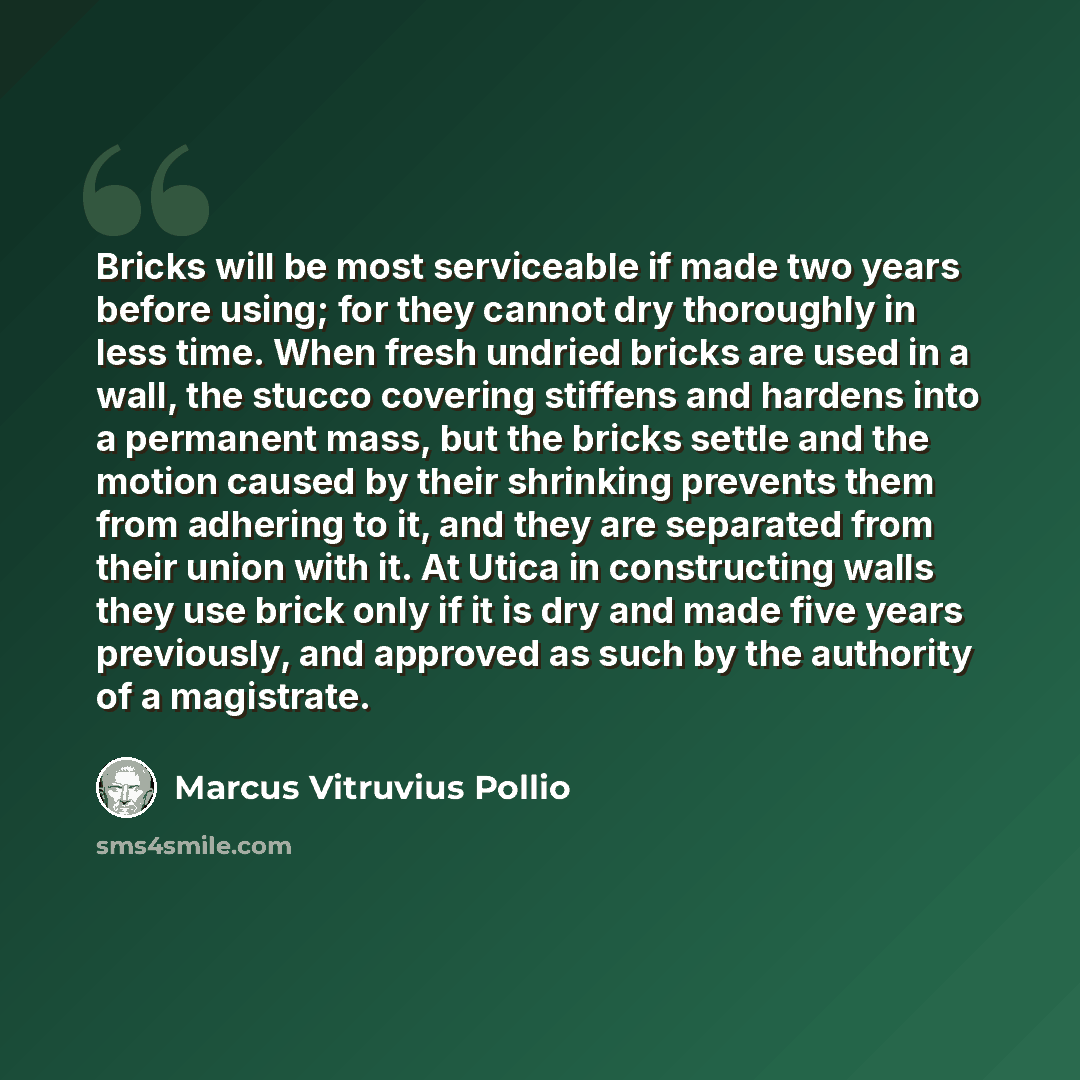 “Bricks will be most serviceable if made two years before using; for they cannot dry thoroughly in less time. When fresh undried bricks are used in a wall, the stucco covering stiffens and hardens into a permanent mass, but the bricks settle and the motion caused by their shrinking prevents them…” quote by Marcus Vitruvius Pollio