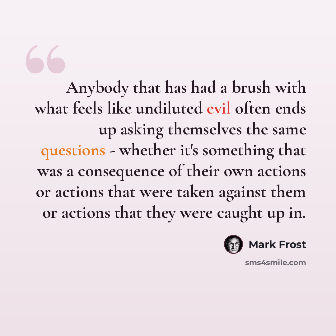 “Anybody that has had a brush with what feels like undiluted evil often ends up asking themselves the same questions - whether it's something that was a consequence of their own actions or actions that were taken against them or actions that they were caught up in.” quote by Mark Frost