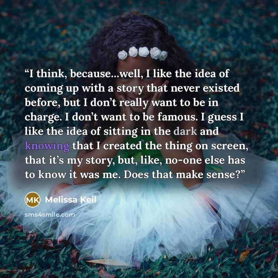 “I think, because…well, I like the idea of coming up with a story that never existed before, but I don’t really want to be in charge. I don’t want to be famous. I guess I like the idea of sitting in the dark and knowing that I created the thing on screen, that it’s my story, but, like, no-one else…” quote by Melissa Keil