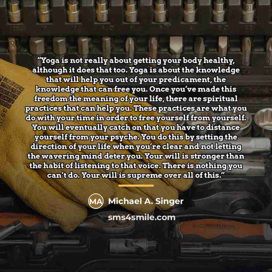 “Yoga is not really about getting your body healthy, although it does that too. Yoga is about the knowledge that will help you out of your predicament, the knowledge that can free you. Once you’ve made this freedom the meaning of your life, there are spiritual practices that can help you. These…” quote by Michael A. Singer