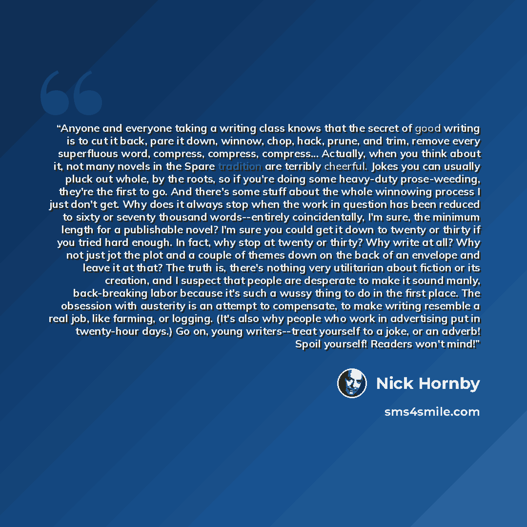 “Anyone and everyone taking a writing class knows that the secret of good writing is to cut it back, pare it down, winnow, chop, hack, prune, and trim, remove every superfluous word, compress, compress, compress... Actually, when you think about it, not many novels in the Spare tradition are…” quote by Nick Hornby