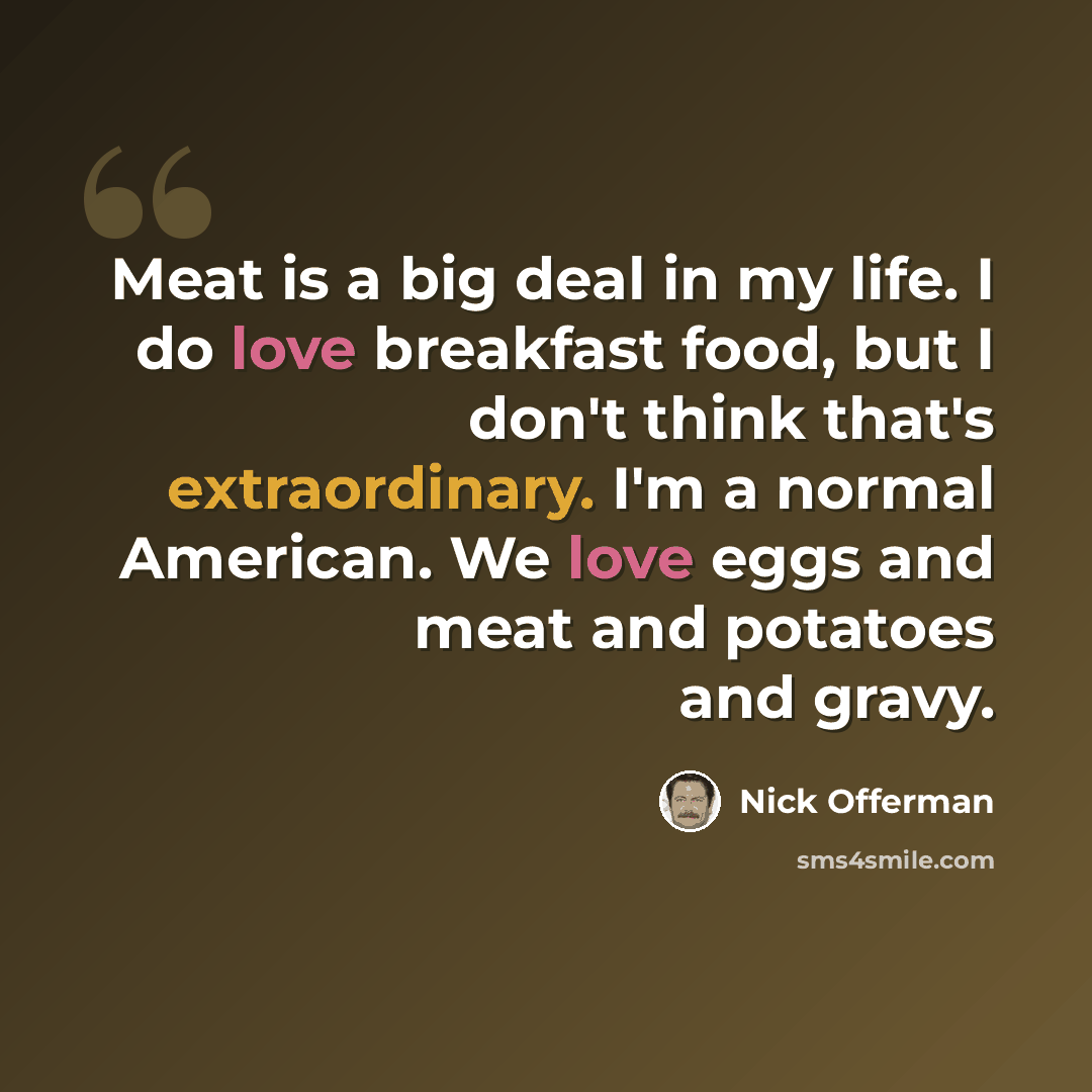 “Meat is a big deal in my life. I do love breakfast food, but I don't think that's extraordinary. I'm a normal American. We love eggs and meat and potatoes and gravy.” quote by Nick Offerman