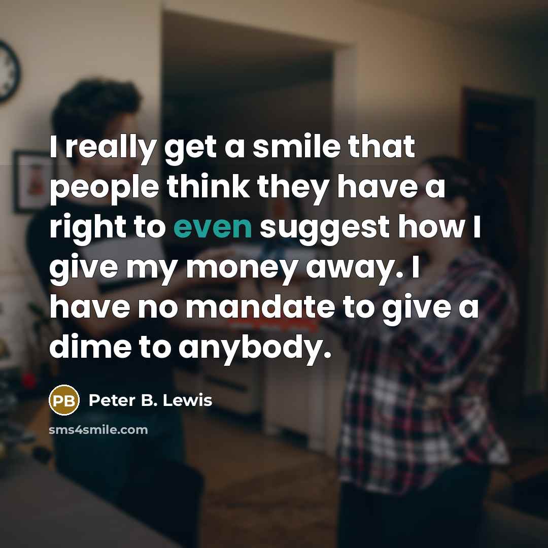 “I really get a smile that people think they have a right to even suggest how I give my money away. I have no mandate to give a dime to anybody.” quote by Peter B. Lewis