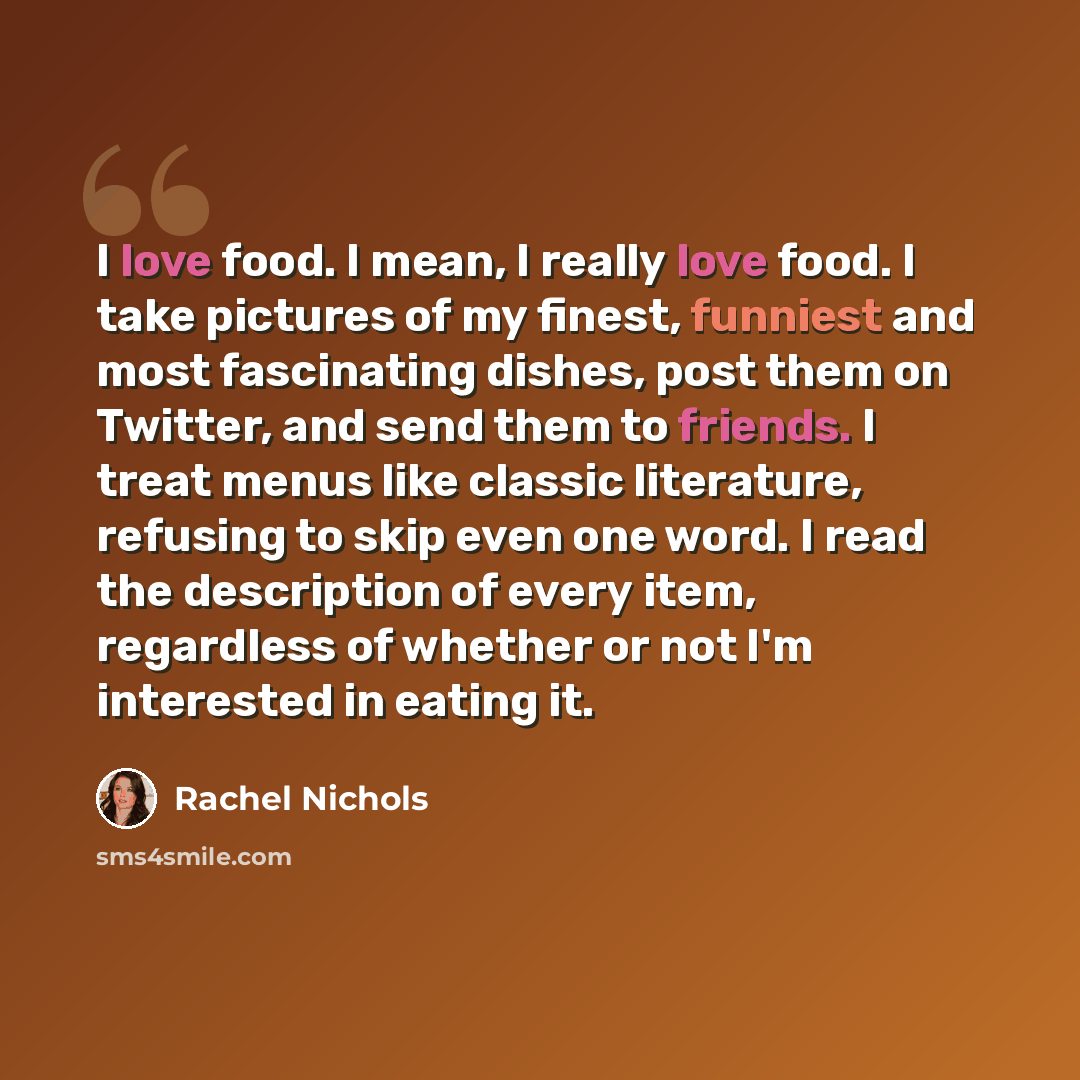 “I love food. I mean, I really love food. I take pictures of my finest, funniest and most fascinating dishes, post them on Twitter, and send them to friends. I treat menus like classic literature, refusing to skip even one word. I read the description of every item, regardless of whether or not I'm…” quote by Rachel Nichols