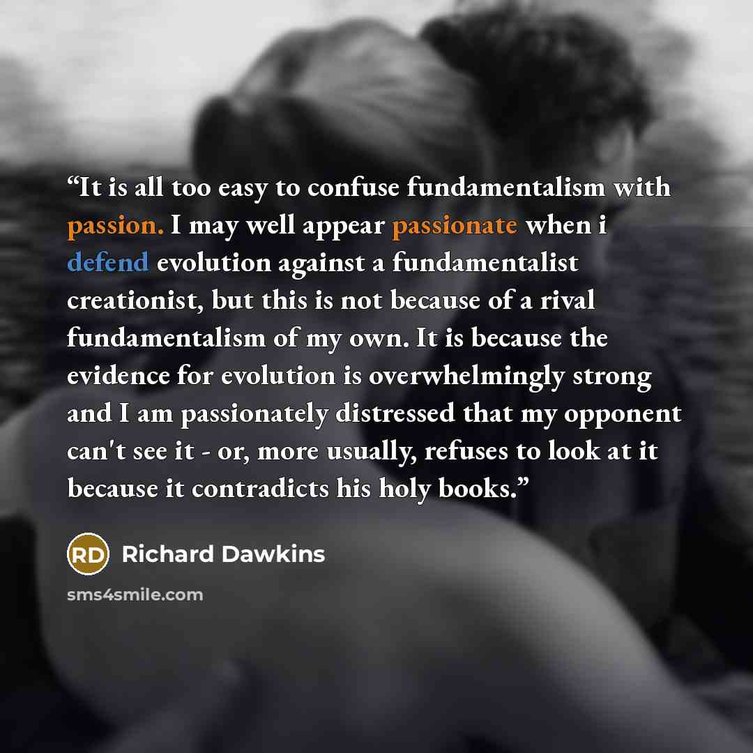 “It is all too easy to confuse fundamentalism with passion. I may well appear passionate when i defend evolution against a fundamentalist creationist, but this is not because of a rival fundamentalism of my own. It is because the evidence for evolution is overwhelmingly strong and I am passionately…” quote by Richard Dawkins