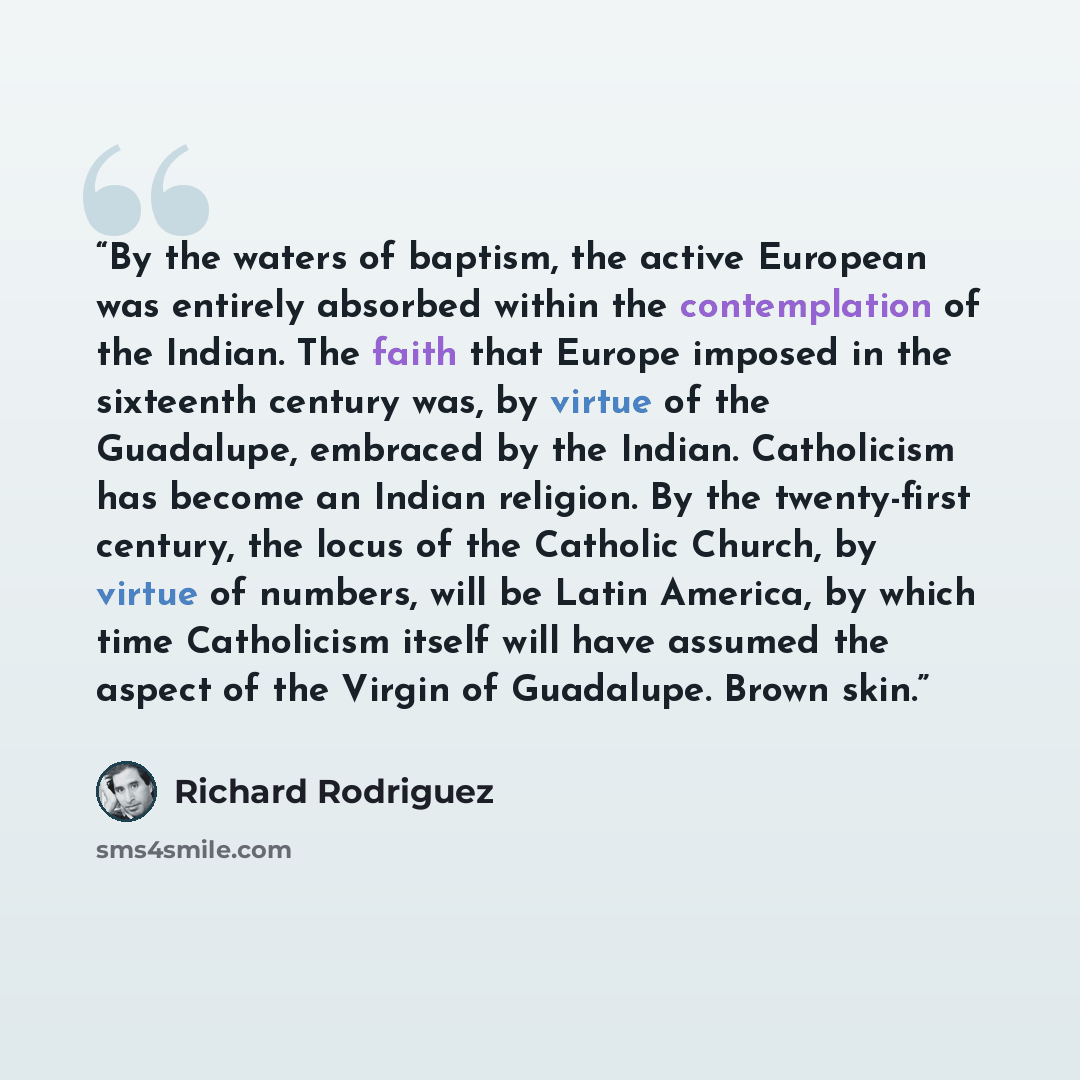 “By the waters of baptism, the active European was entirely absorbed within the contemplation of the Indian. The faith that Europe imposed in the sixteenth century was, by virtue of the Guadalupe, embraced by the Indian. Catholicism has become an Indian religion. By the twenty-first century, the…” quote by Richard Rodriguez