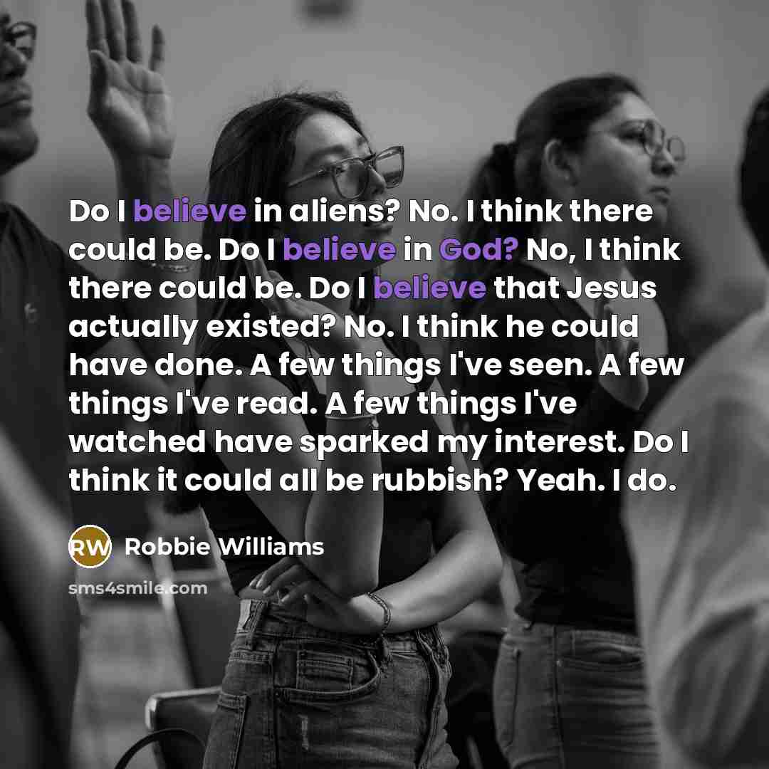 “Do I believe in aliens? No. I think there could be. Do I believe in God? No, I think there could be. Do I believe that Jesus actually existed? No. I think he could have done. A few things I've seen. A few things I've read. A few things I've watched have sparked my interest. Do I think it could all…” quote by Robbie Williams