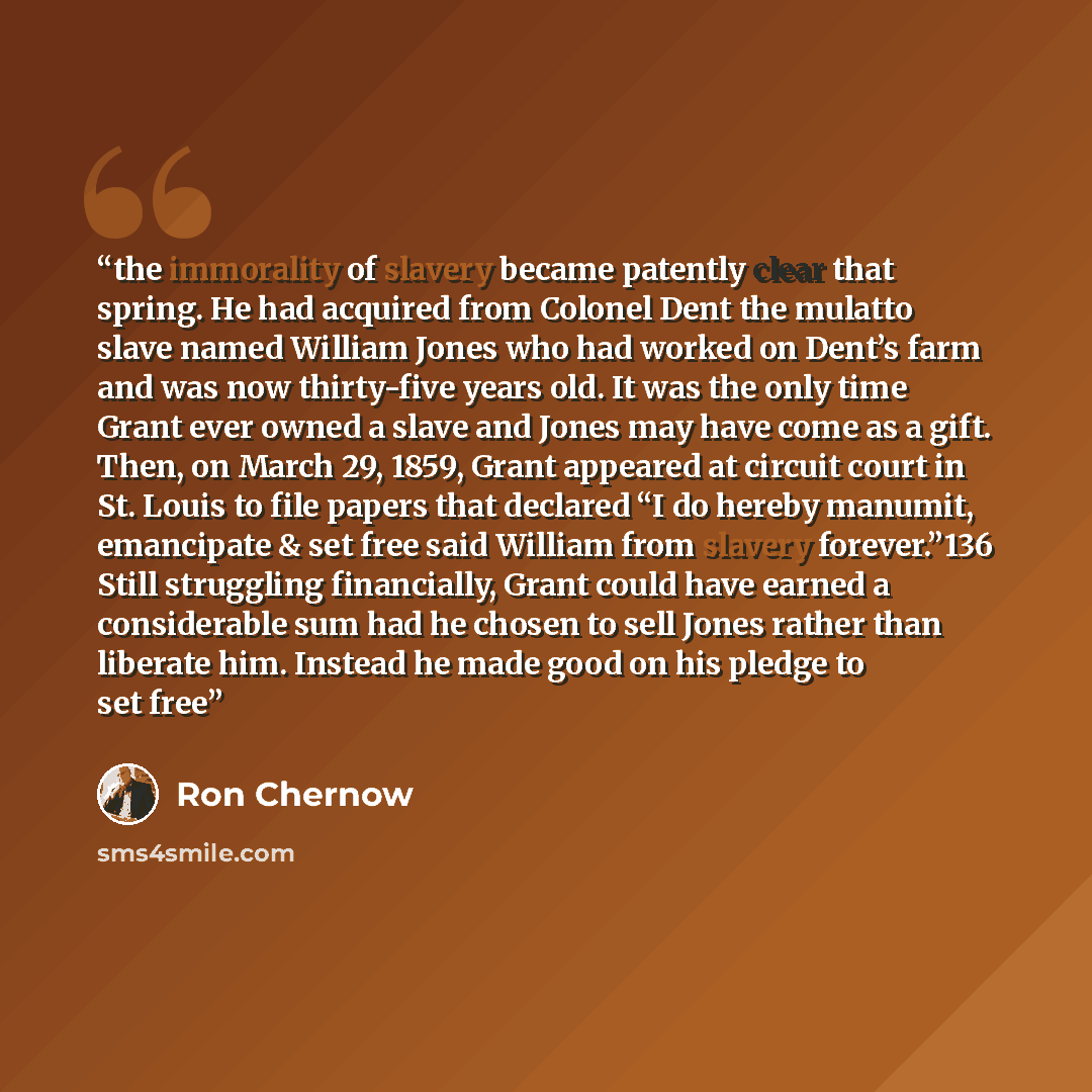 “the immorality of slavery became patently clear that spring. He had acquired from Colonel Dent the mulatto slave named William Jones who had worked on Dent’s farm and was now thirty-five years old. It was the only time Grant ever owned a slave and Jones may have come as a gift. Then, on March 29…” quote by Ron Chernow
