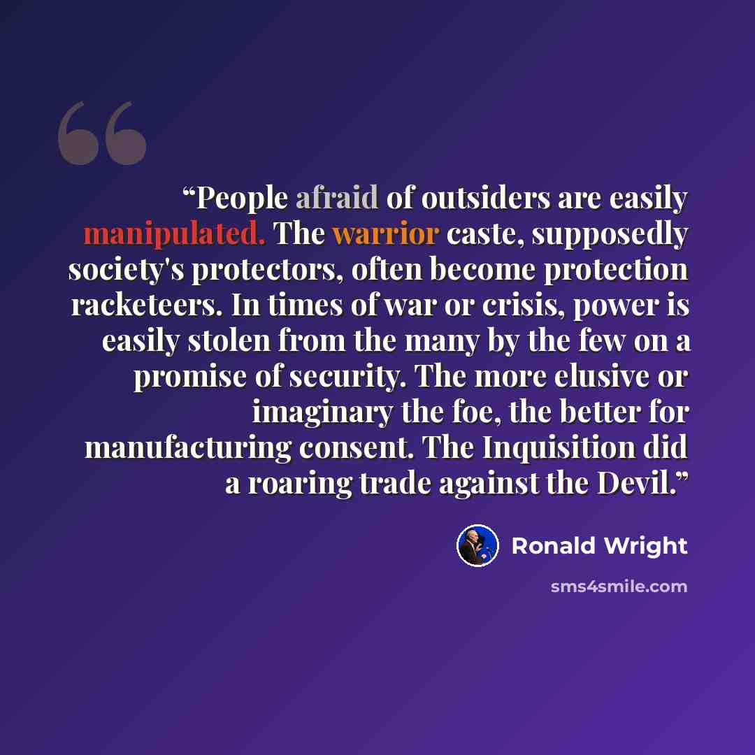 “People afraid of outsiders are easily manipulated. The warrior caste, supposedly society's protectors, often become protection racketeers. In times of war or crisis, power is easily stolen from the many by the few on a promise of security. The more elusive or imaginary the foe, the better for…” quote by Ronald Wright