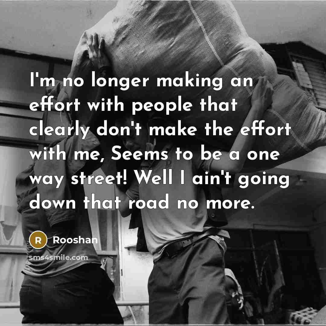 “I'm no longer making an effort with people that clearly don't make the effort with me, Seems to be a one way street! Well I ain't going down that road no more.” quote by Rooshan