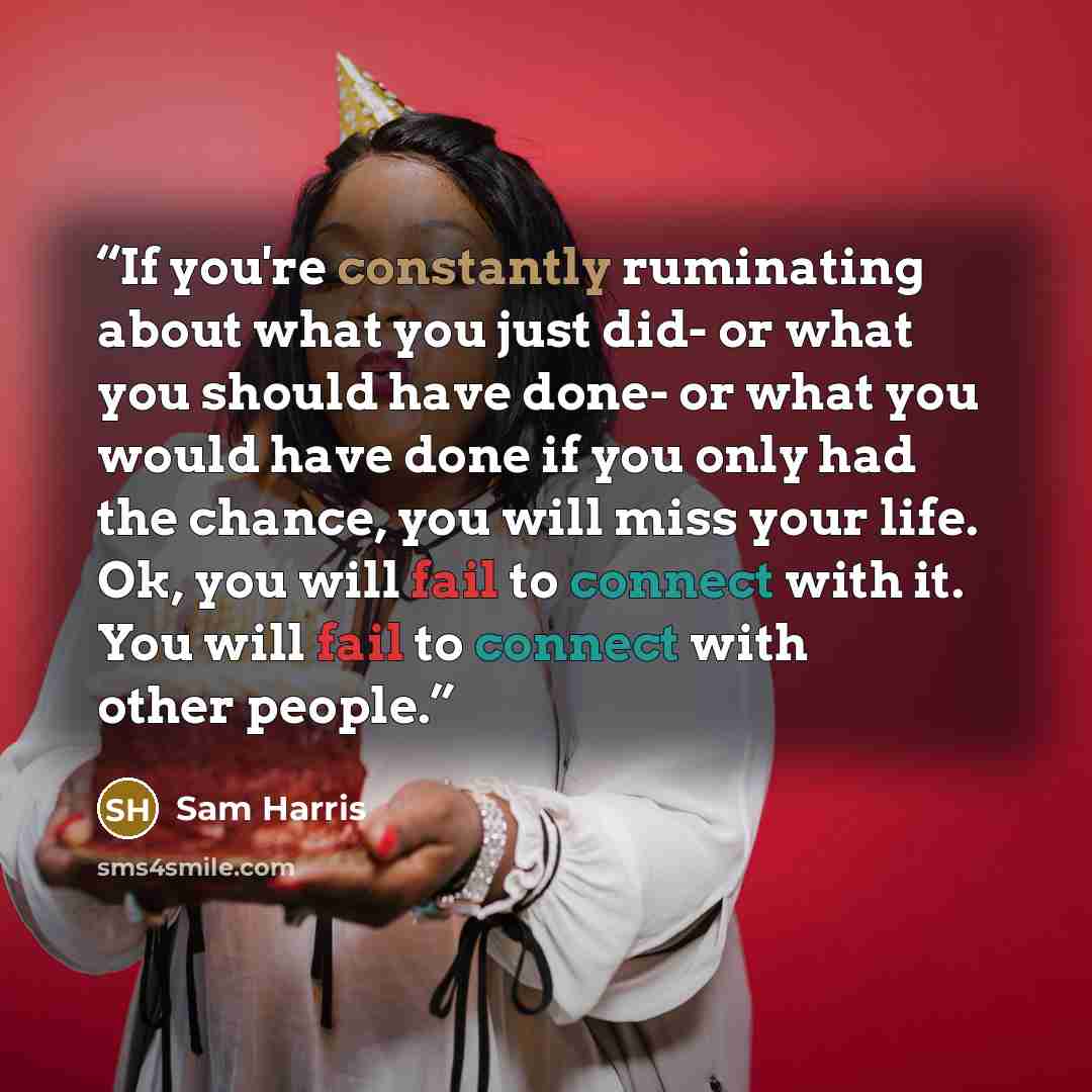 “If you're constantly ruminating about what you just did- or what you should have done- or what you would have done if you only had the chance, you will miss your life. Ok, you will fail to connect with it. You will fail to connect with other people.” quote by Sam Harris