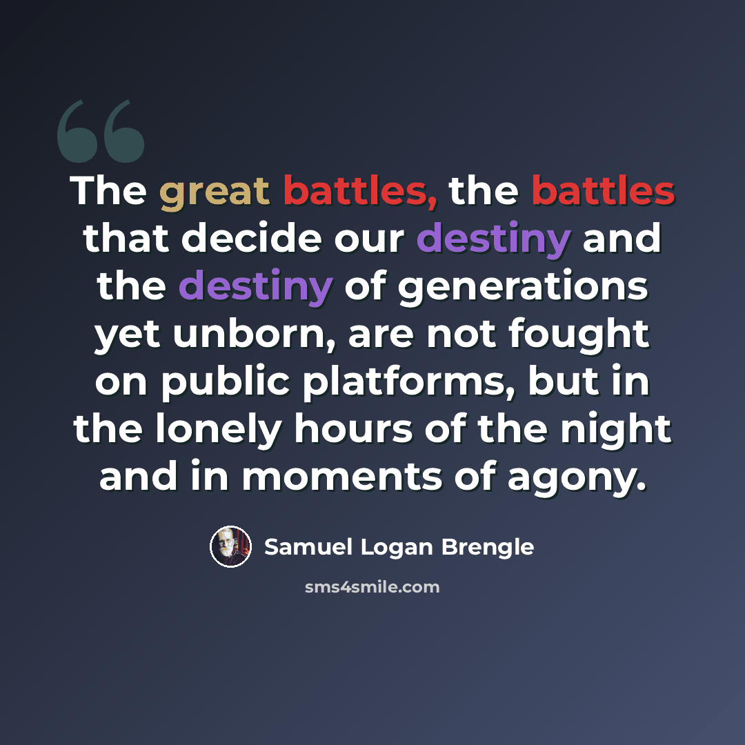“The great battles, the battles that decide our destiny and the destiny of generations yet unborn, are not fought on public platforms, but in the lonely hours of the night and in moments of agony.” quote by Samuel Logan Brengle