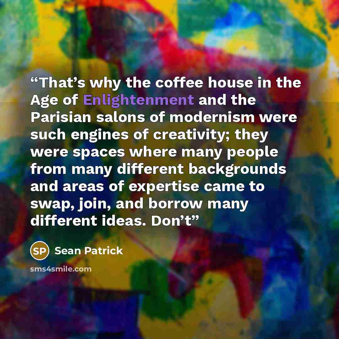 “That’s why the coffee house in the Age of Enlightenment and the Parisian salons of modernism were such engines of creativity; they were spaces where many people from many different backgrounds and areas of expertise came to swap, join, and borrow many different ideas. Don’t” quote by Sean Patrick