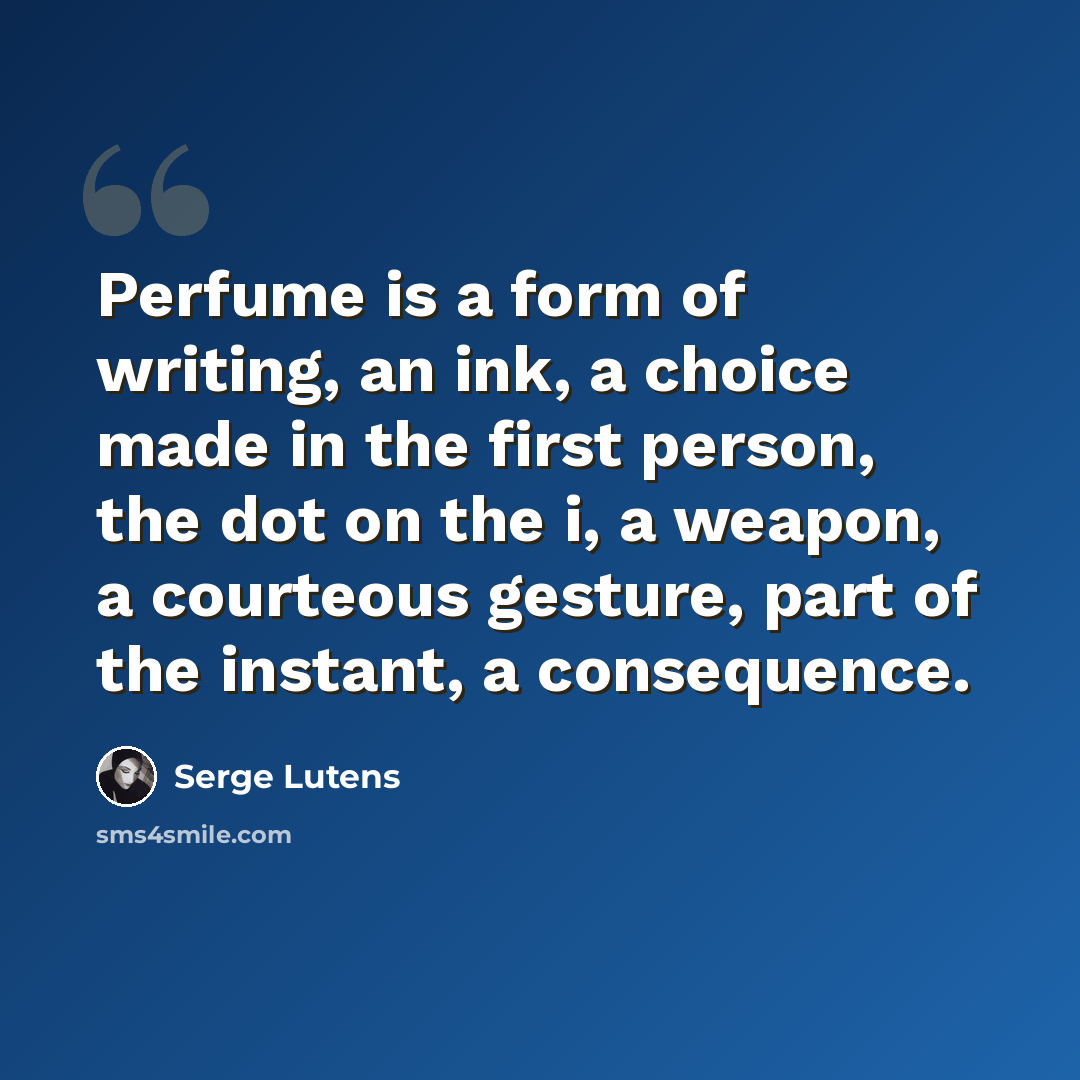 “Perfume is a form of writing, an ink, a choice made in the first person, the dot on the i, a weapon, a courteous gesture, part of the instant, a consequence.” quote by Serge Lutens