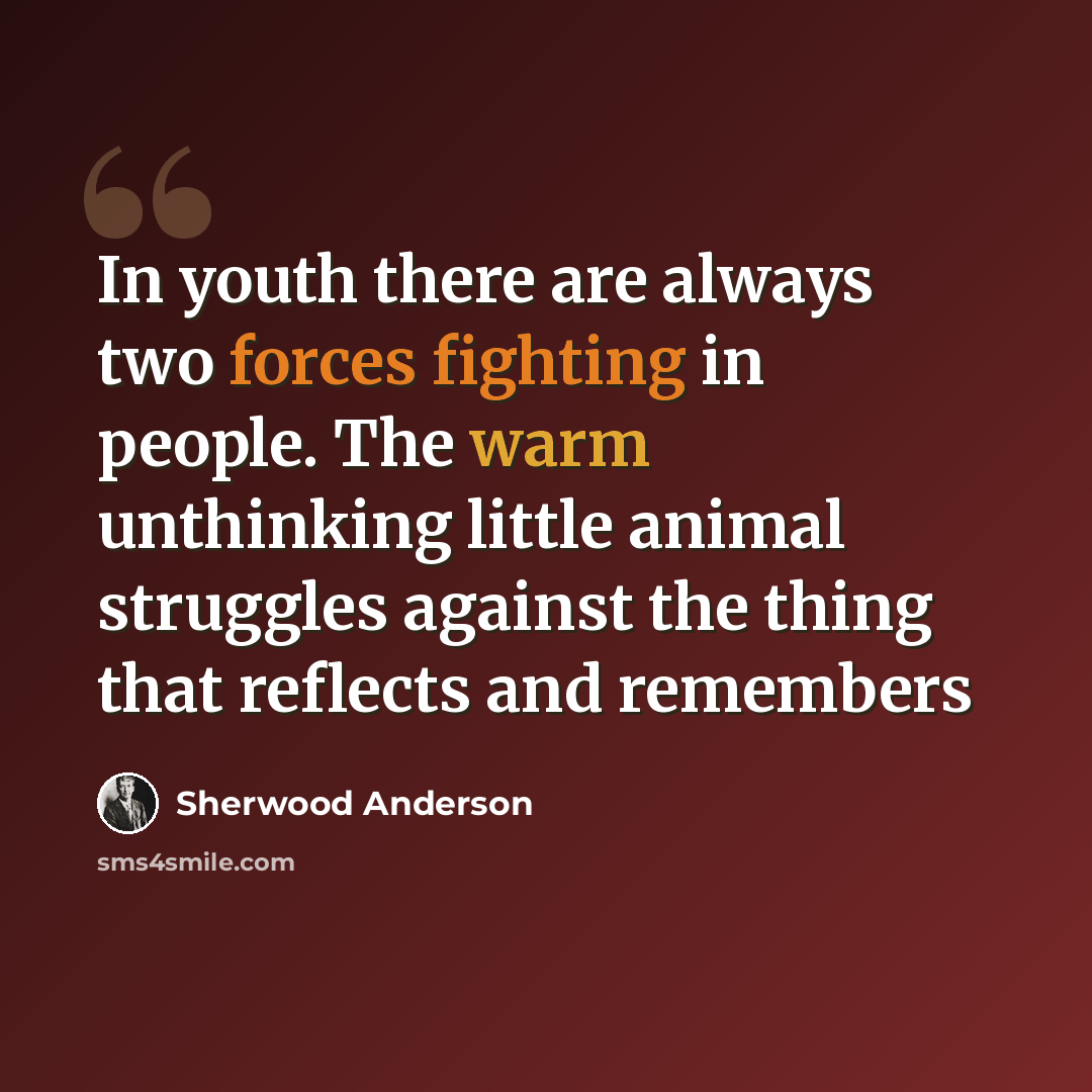 “In youth there are always two forces fighting in people. The warm unthinking little animal struggles against the thing that reflects and remembers” quote by Sherwood Anderson