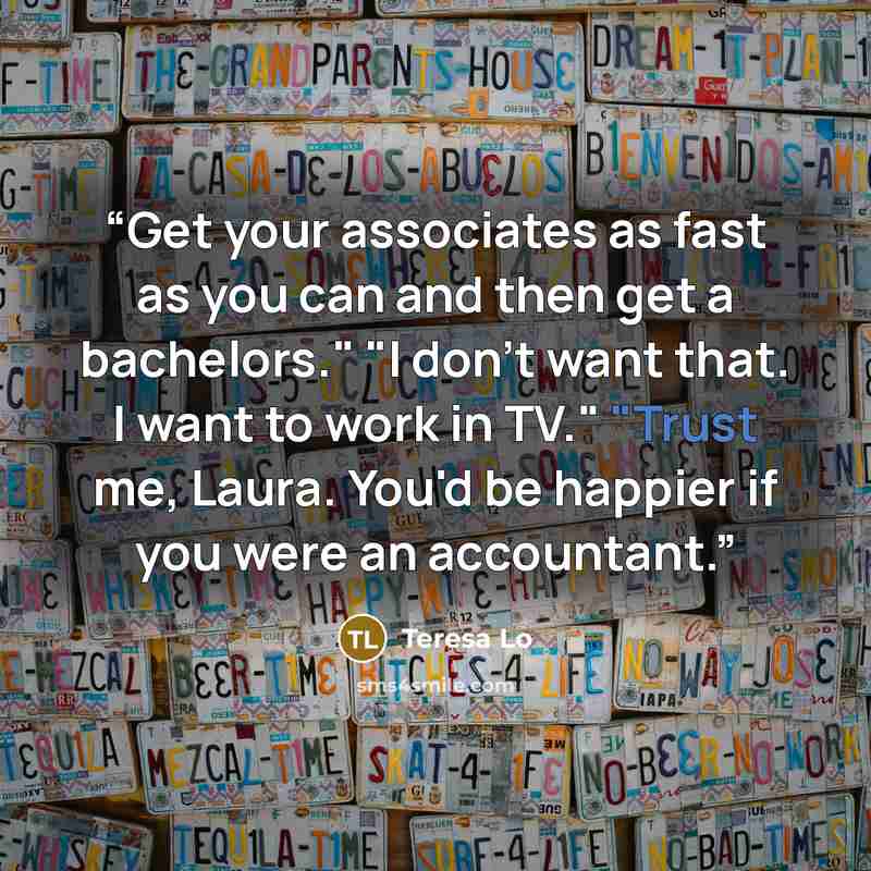 “Get your associates as fast as you can and then get a bachelors." "I don't want that. I want to work in TV." "Trust me, Laura. You'd be happier if you were an accountant.” quote by Teresa Lo