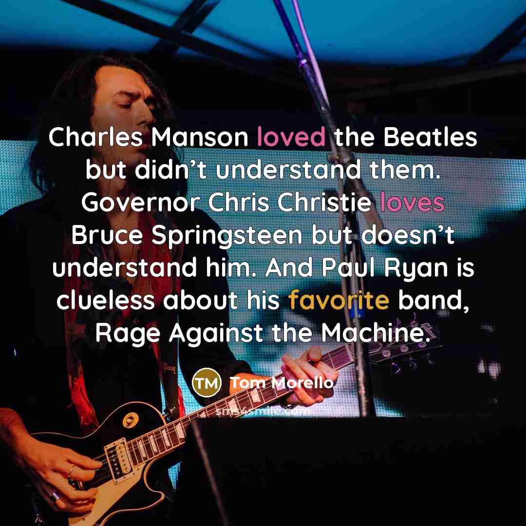 “Charles Manson loved the Beatles but didn’t understand them. Governor Chris Christie loves Bruce Springsteen but doesn’t understand him. And Paul Ryan is clueless about his favorite band, Rage Against the Machine.” quote by Tom Morello