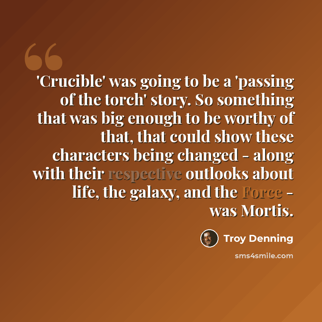 “'Crucible' was going to be a 'passing of the torch' story. So something that was big enough to be worthy of that, that could show these characters being changed - along with their respective outlooks about life, the galaxy, and the Force - was Mortis.” quote by Troy Denning
