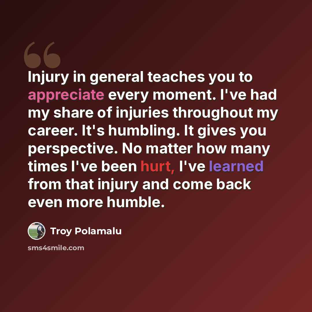 “Injury in general teaches you to appreciate every moment. I've had my share of injuries throughout my career. It's humbling. It gives you perspective. No matter how many times I've been hurt, I've learned from that injury and come back even more humble.” quote by Troy Polamalu