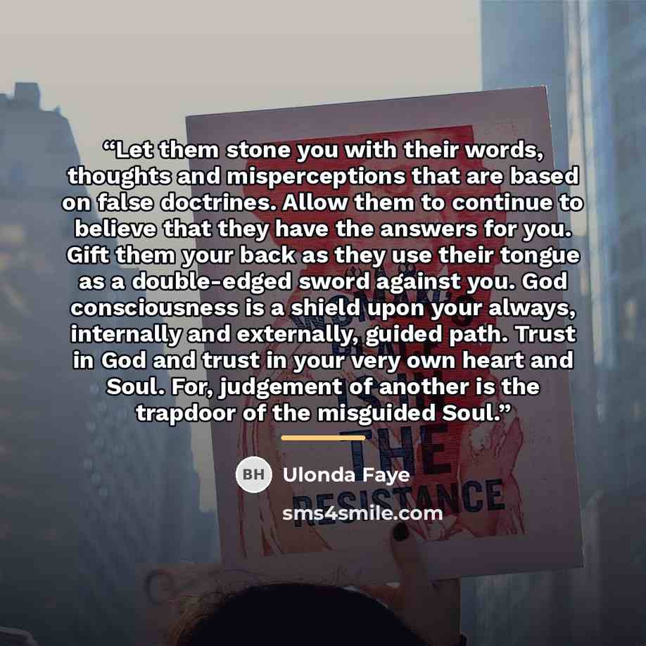 “Let them stone you with their words, thoughts and misperceptions that are based on false doctrines. Allow them to continue to believe that they have the answers for you. Gift them your back as they use their tongue as a double-edged sword against you. God consciousness is a shield upon your…” quote by Ulonda Faye