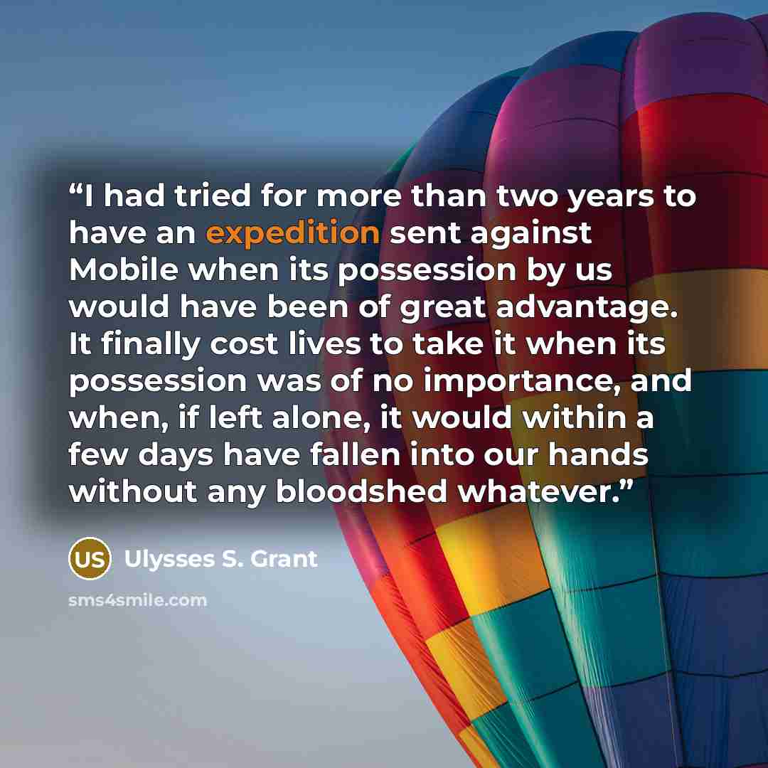 “I had tried for more than two years to have an expedition sent against Mobile when its possession by us would have been of great advantage. It finally cost lives to take it when its possession was of no importance, and when, if left alone, it would within a few days have fallen into our hands…” quote by Ulysses S. Grant
