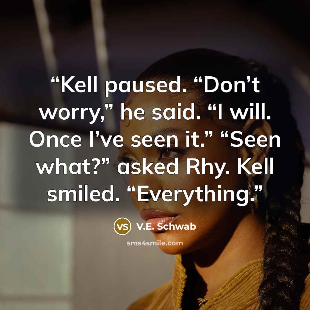 “Kell paused. “Don’t worry,” he said. “I will. Once I’ve seen it.” “Seen what?” asked Rhy. Kell smiled. “Everything.” quote by V.E. Schwab
