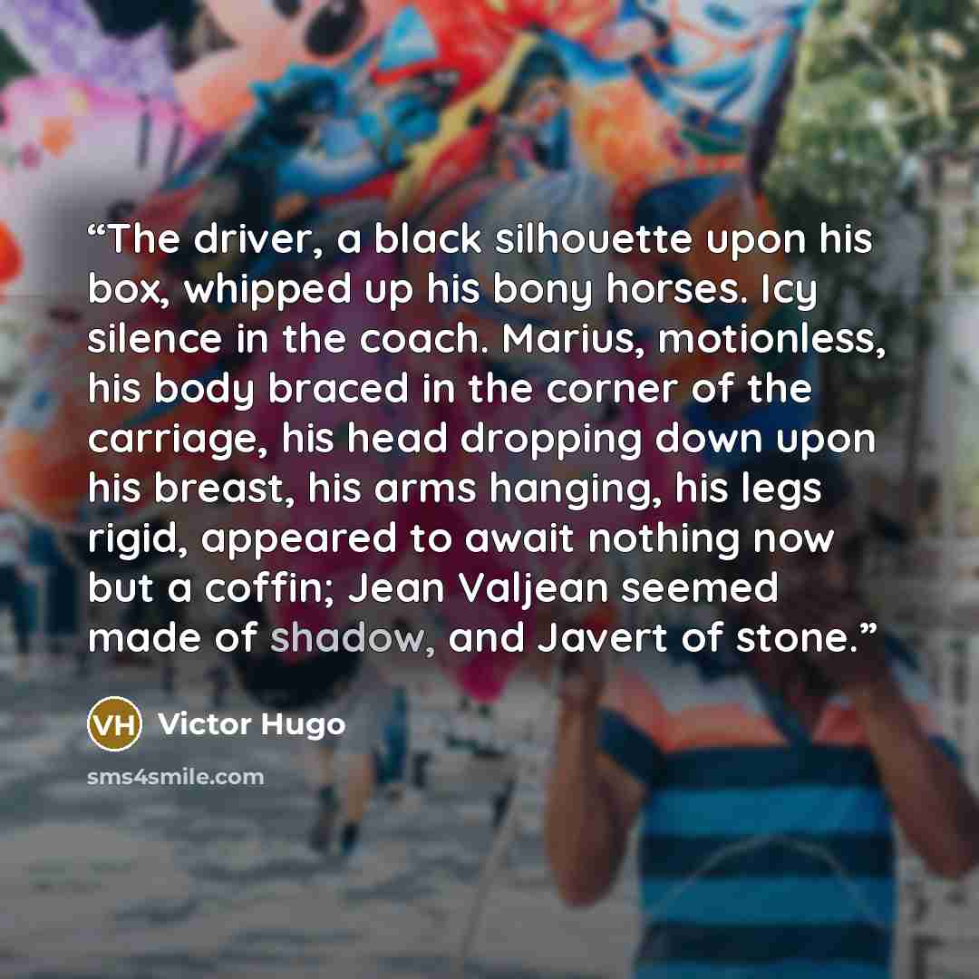 “The driver, a black silhouette upon his box, whipped up his bony horses. Icy silence in the coach. Marius, motionless, his body braced in the corner of the carriage, his head dropping down upon his breast, his arms hanging, his legs rigid, appeared to await nothing now but a coffin; Jean Valjean…” quote by Victor Hugo