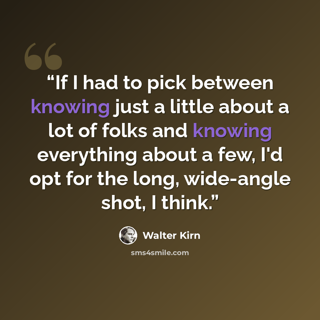 “If I had to pick between knowing just a little about a lot of folks and knowing everything about a few, I'd opt for the long, wide-angle shot, I think.” quote by Walter Kirn