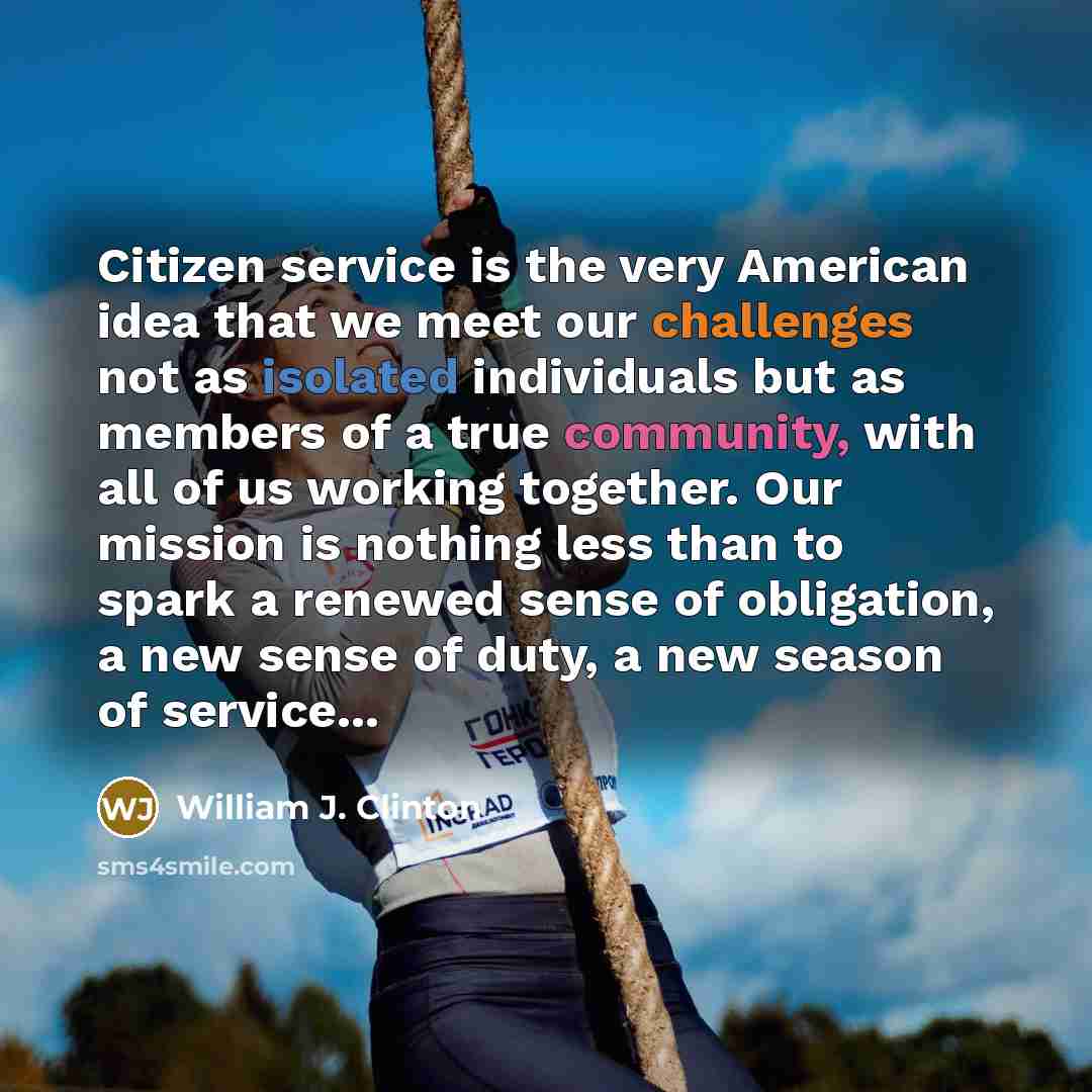 “Citizen service is the very American idea that we meet our challenges not as isolated individuals but as members of a true community, with all of us working together. Our mission is nothing less than to spark a renewed sense of obligation, a new sense of duty, a new season of service...” quote by William J. Clinton