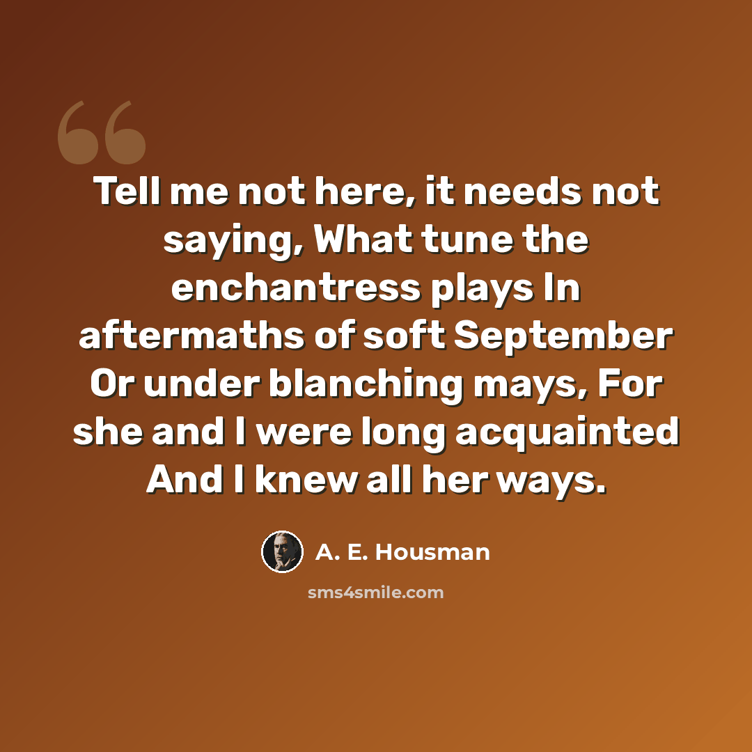 “Tell me not here, it needs not saying, What tune the enchantress plays In aftermaths of soft September Or under blanching mays, For she and I were long acquainted And I knew all her ways.” quote by A. E. Housman