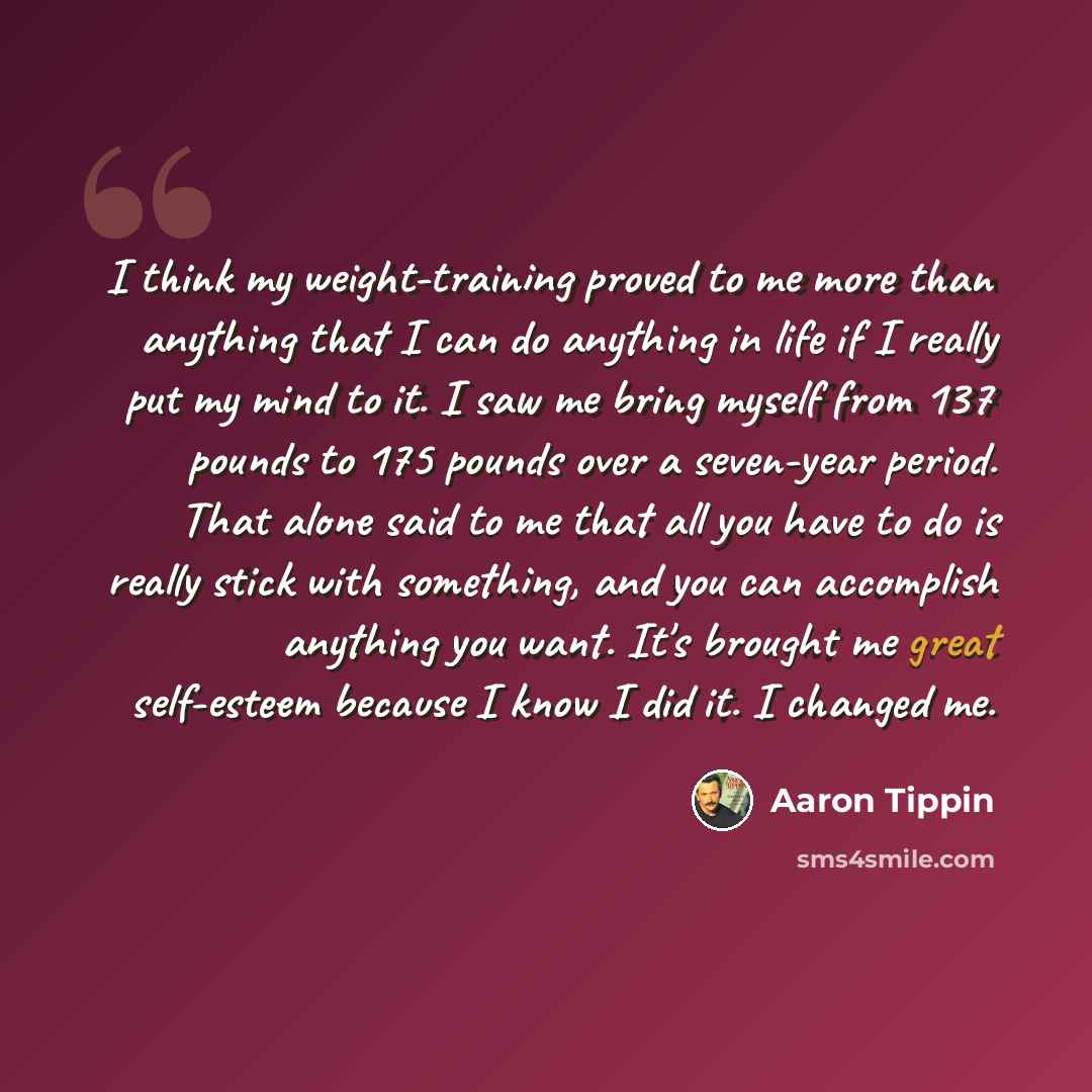 “I think my weight-training proved to me more than anything that I can do anything in life if I really put my mind to it. I saw me bring myself from 137 pounds to 175 pounds over a seven-year period. That alone said to me that all you have to do is really stick with something, and you can…” quote by Aaron Tippin
