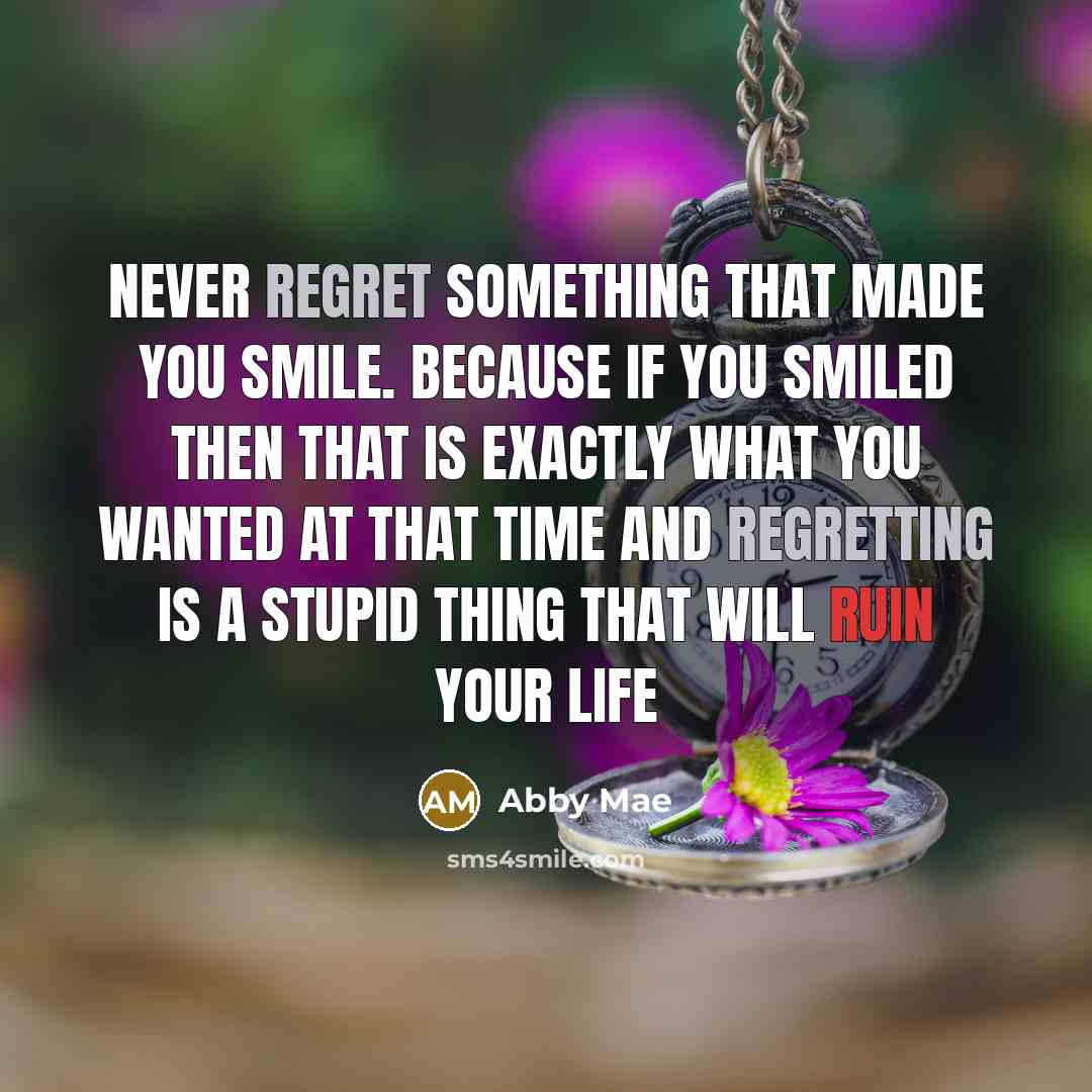“Never regret something that made you smile. because if you smiled then that is exactly what you wanted at that time and regretting is a stupid thing that will ruin your life” quote by Abby Mae