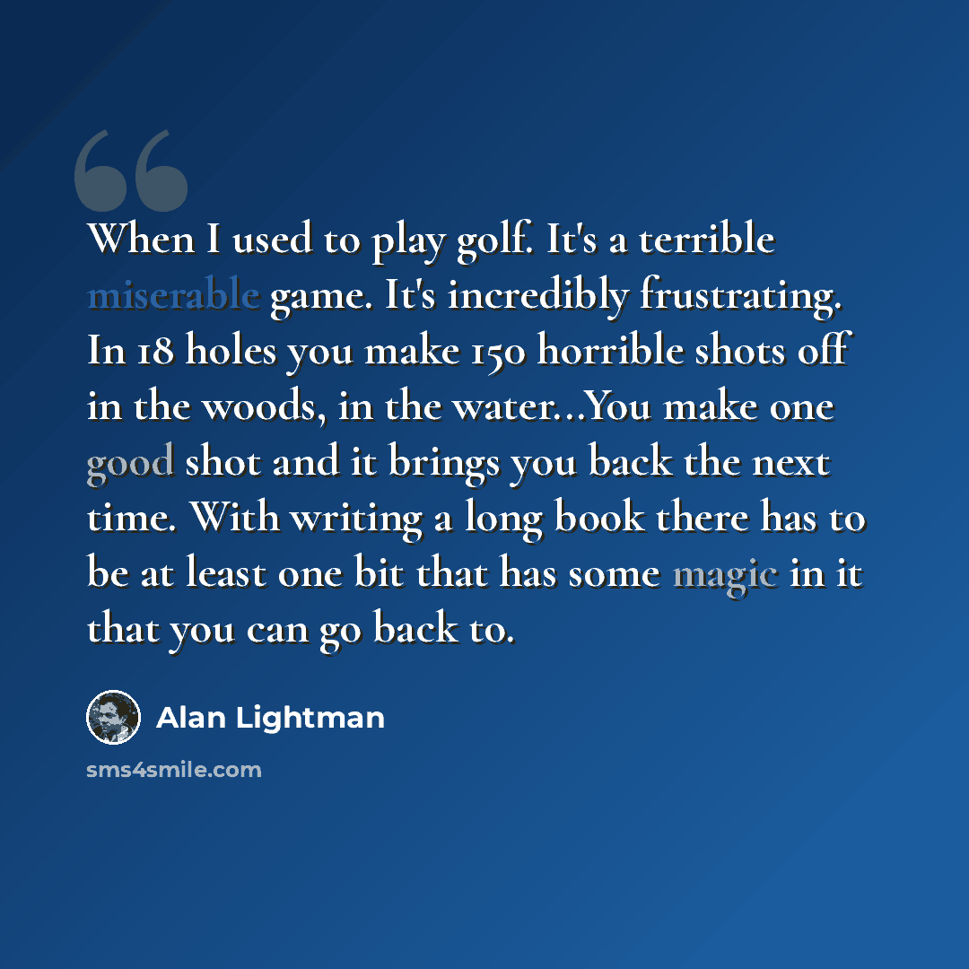 “When I used to play golf. It's a terrible miserable game. It's incredibly frustrating. In 18 holes you make 150 horrible shots off in the woods, in the water...You make one good shot and it brings you back the next time. With writing a long book there has to be at least one bit that has some magic…” quote by Alan Lightman